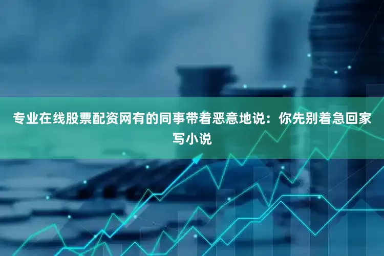 专业在线股票配资网有的同事带着恶意地说：你先别着急回家写小说
