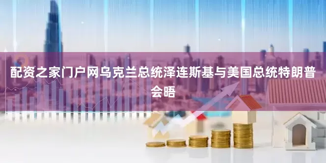 配资之家门户网乌克兰总统泽连斯基与美国总统特朗普会晤
