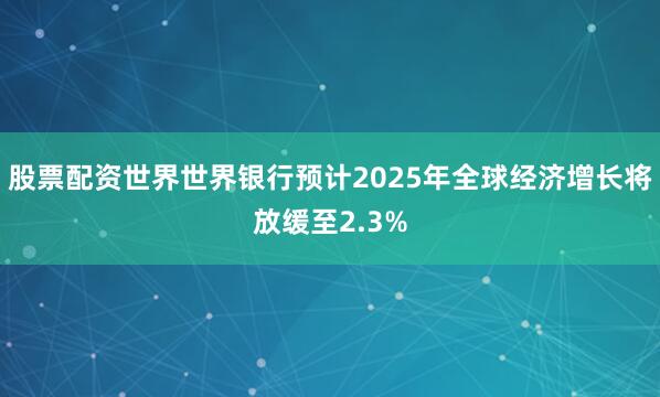 股票配资世界世界银行预计2025年全球经济增长将放缓至2.3%