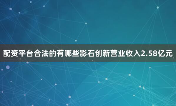 配资平台合法的有哪些影石创新营业收入2.58亿元