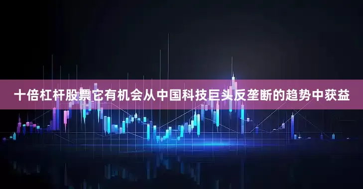 十倍杠杆股票它有机会从中国科技巨头反垄断的趋势中获益