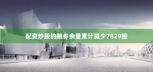 配资炒股的融券余量累计减少7829股