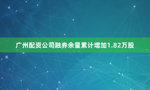 广州配资公司融券余量累计增加1.82万股