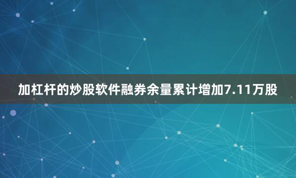 加杠杆的炒股软件融券余量累计增加7.11万股