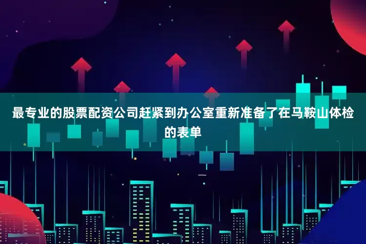 最专业的股票配资公司赶紧到办公室重新准备了在马鞍山体检的表单