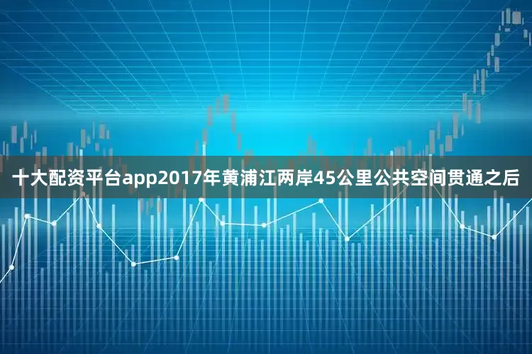 十大配资平台app2017年黄浦江两岸45公里公共空间贯通之后