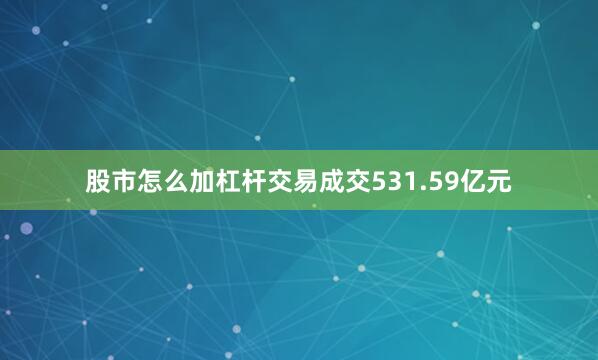 股市怎么加杠杆交易成交531.59亿元