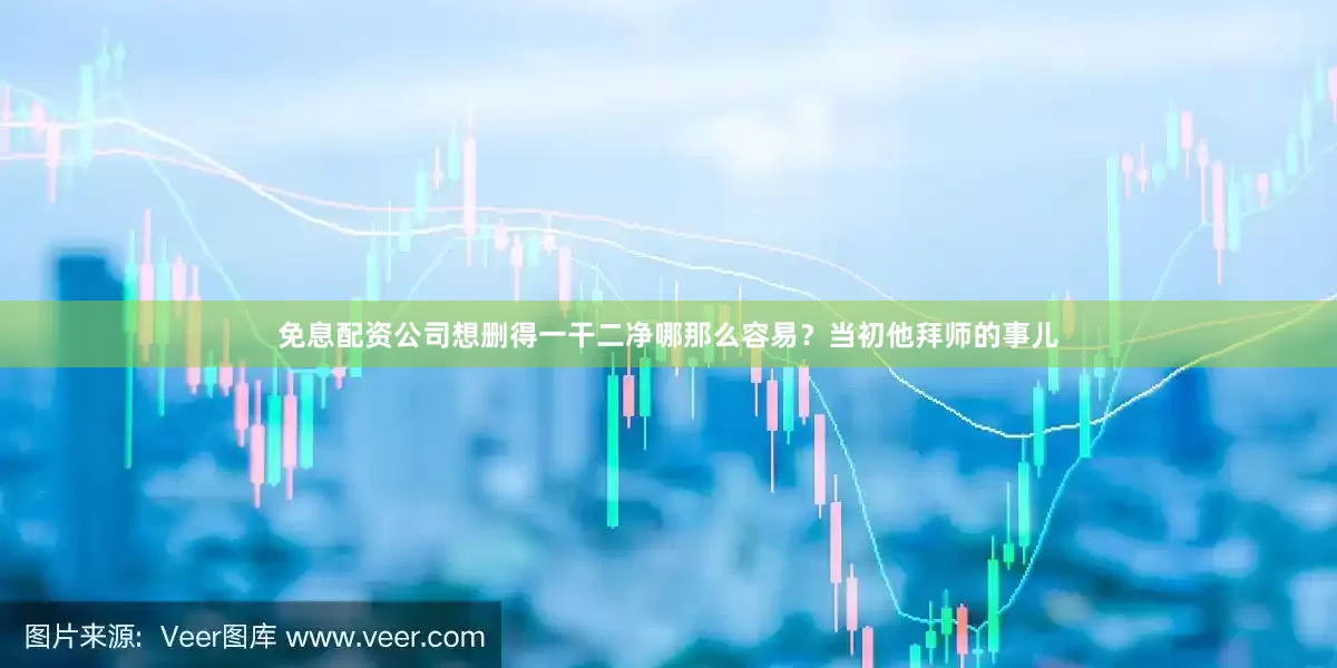 免息配资公司想删得一干二净哪那么容易？当初他拜师的事儿