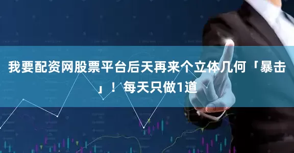 我要配资网股票平台后天再来个立体几何「暴击」！每天只做1道