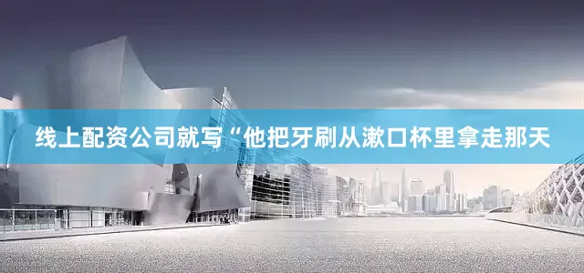线上配资公司就写“他把牙刷从漱口杯里拿走那天
