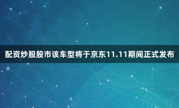 配资炒股股市该车型将于京东11.11期间正式发布