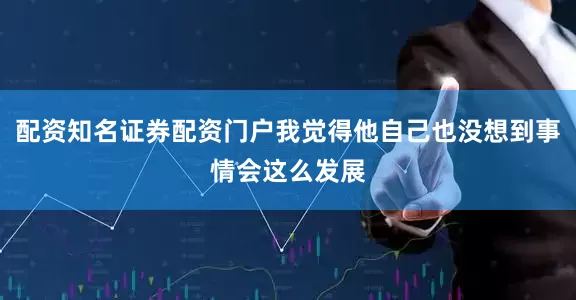 配资知名证券配资门户我觉得他自己也没想到事情会这么发展