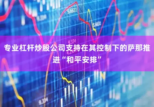 专业杠杆炒股公司支持在其控制下的萨那推进“和平安排”