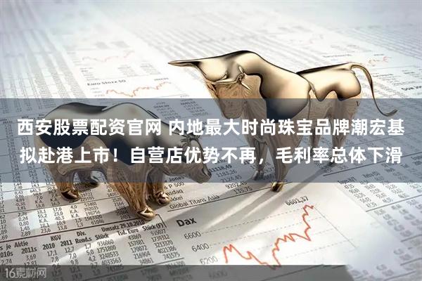 西安股票配资官网 内地最大时尚珠宝品牌潮宏基拟赴港上市！自营店优势不再，毛利率总体下滑