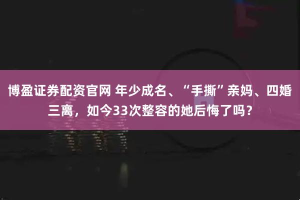 博盈证券配资官网 年少成名、“手撕”亲妈、四婚三离，如今33次整容的她后悔了吗？