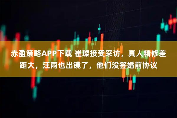 赤盈策略APP下载 崔璨接受采访，真人精修差距大，汪雨也出镜了，他们没签婚前协议