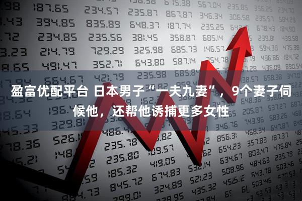 盈富优配平台 日本男子“一夫九妻”，9个妻子伺候他，还帮他诱捕更多女性