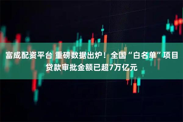 富成配资平台 重磅数据出炉！全国“白名单”项目贷款审批金额已超7万亿元