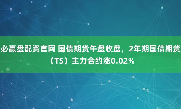 必赢盘配资官网 国债期货午盘收盘，2年期国债期货（TS）主力合约涨0.02%