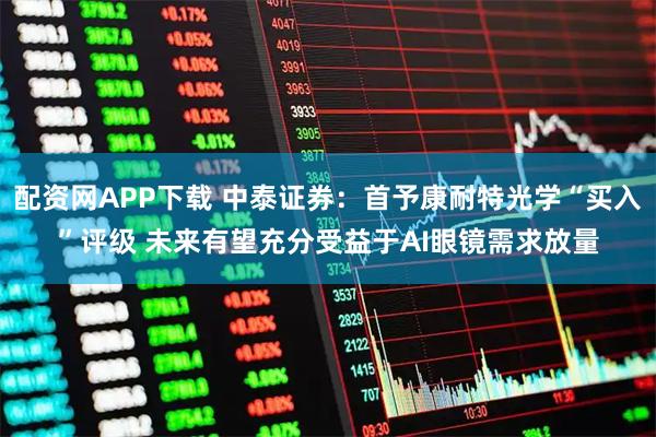 配资网APP下载 中泰证券：首予康耐特光学“买入”评级 未来有望充分受益于AI眼镜需求放量