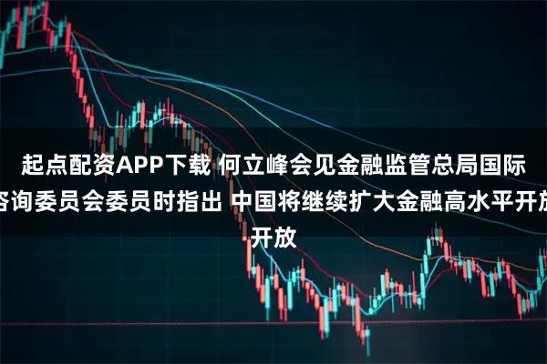 起点配资APP下载 何立峰会见金融监管总局国际咨询委员会委员时指出 中国将继续扩大金融高水平开放
