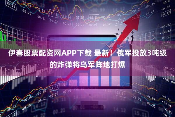 伊春股票配资网APP下载 最新！俄军投放3吨级的炸弹将乌军阵地打爆