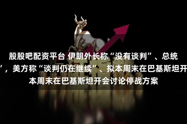 股股吧配资平台 伊朗外长称“没有谈判”、总统“高层高度团结”，美方称“谈判仍在继续”、拟本周末在巴基斯坦开会讨论停战方案
