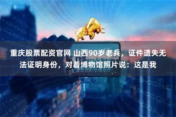 重庆股票配资官网 山西90岁老兵，证件遗失无法证明身份，对着博物馆照片说：这是我