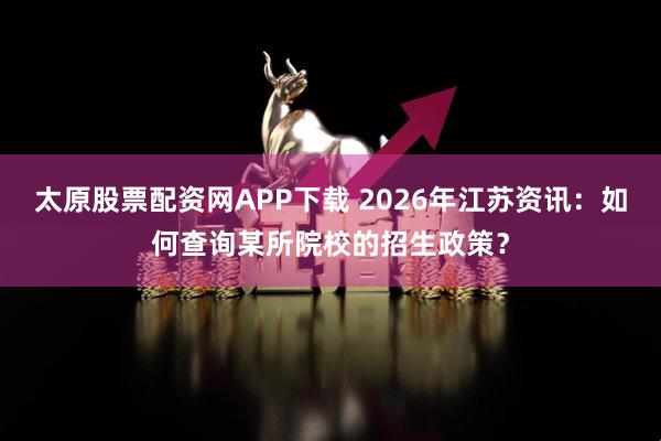 太原股票配资网APP下载 2026年江苏资讯：如何查询某所院校的招生政策？