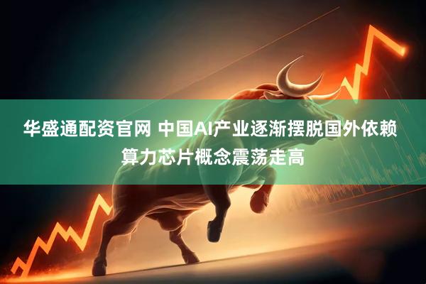华盛通配资官网 中国AI产业逐渐摆脱国外依赖 算力芯片概念震荡走高