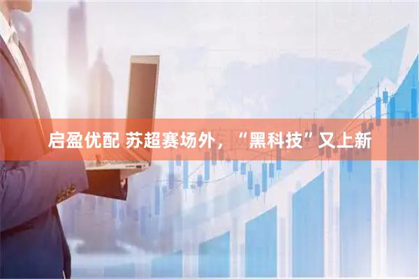 启盈优配 苏超赛场外，“黑科技”又上新