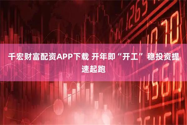 千宏财富配资APP下载 开年即“开工” 稳投资提速起跑