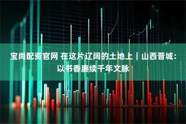 宝尚配资官网 在这片辽阔的土地上｜山西晋城：以书香赓续千年文脉
