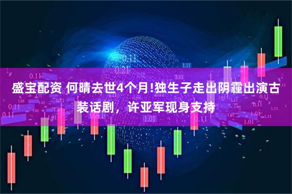 盛宝配资 何晴去世4个月!独生子走出阴霾出演古装话剧，许亚军现身支持