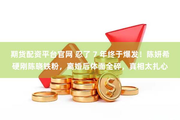 期货配资平台官网 忍了 7 年终于爆发！陈妍希硬刚陈晓铁粉，离婚后体面全碎，真相太扎心