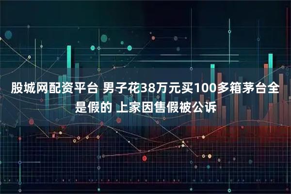 股城网配资平台 男子花38万元买100多箱茅台全是假的 上家因售假被公诉