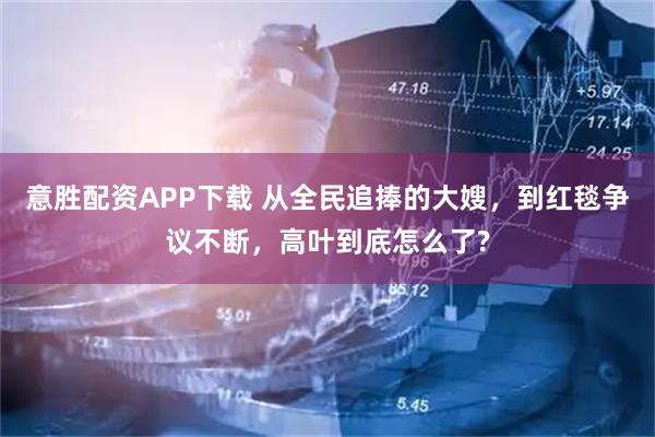 意胜配资APP下载 从全民追捧的大嫂，到红毯争议不断，高叶到底怎么了?