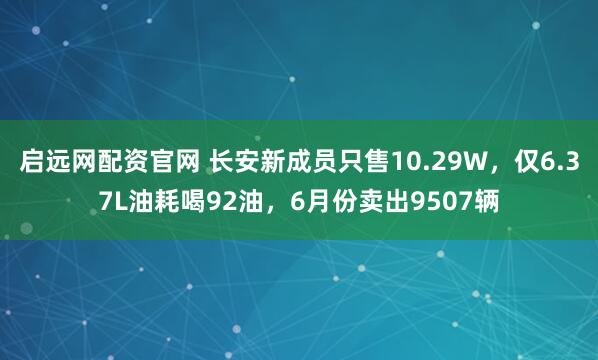 启远网配资官网 长安新成员只售10.29W，仅6.37L油耗喝92油，6月份卖出9507辆
