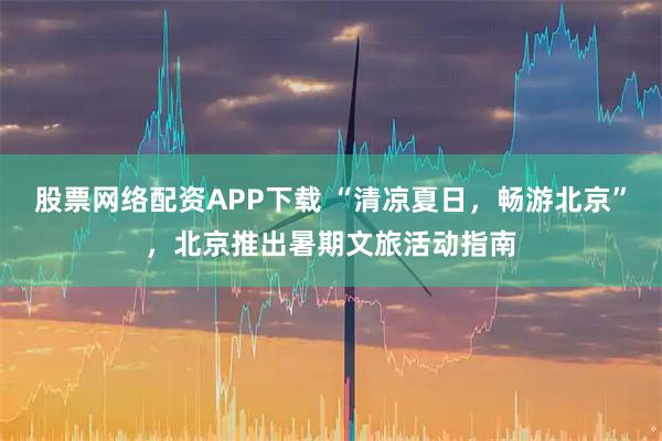 股票网络配资APP下载 “清凉夏日，畅游北京”，北京推出暑期文旅活动指南
