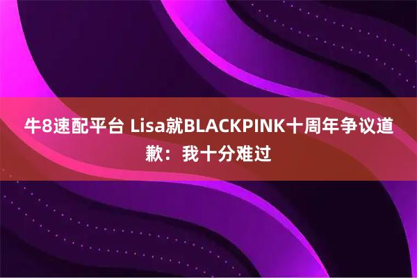 牛8速配平台 Lisa就BLACKPINK十周年争议道歉：我十分难过