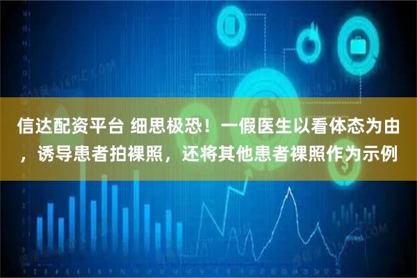 信达配资平台 细思极恐！一假医生以看体态为由，诱导患者拍裸照，还将其他患者裸照作为示例