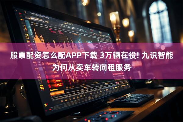 股票配资怎么配APP下载 3万辆在役! 九识智能为何从卖车转向租服务