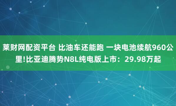 莱财网配资平台 比油车还能跑 一块电池续航960公里!比亚迪腾势N8L纯电版上市：29.98万起
