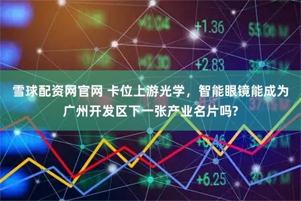 雪球配资网官网 卡位上游光学，智能眼镜能成为广州开发区下一张产业名片吗?