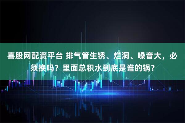 喜股网配资平台 排气管生锈、烂洞、噪音大，必须换吗？里面总积水到底是谁的锅？